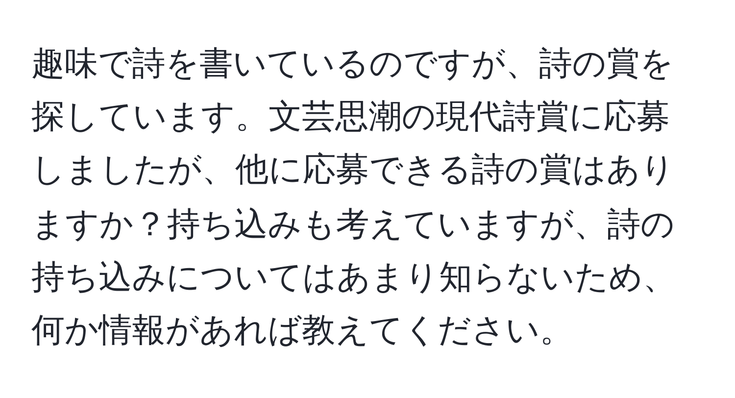 趣味で詩を書いているのですが、詩の賞を探しています。文芸思潮の現代詩賞に応募しましたが、他に応募できる詩の賞はありますか？持ち込みも考えていますが、詩の持ち込みについてはあまり知らないため、何か情報があれば教えてください。