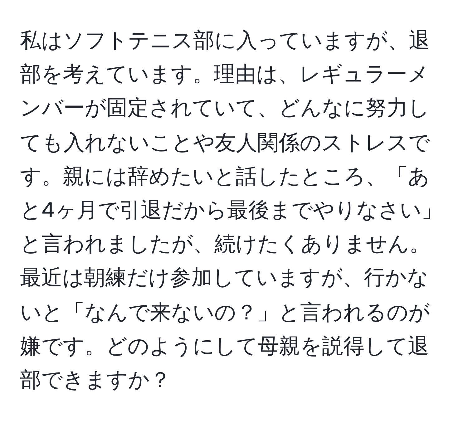 私はソフトテニス部に入っていますが、退部を考えています。理由は、レギュラーメンバーが固定されていて、どんなに努力しても入れないことや友人関係のストレスです。親には辞めたいと話したところ、「あと4ヶ月で引退だから最後までやりなさい」と言われましたが、続けたくありません。最近は朝練だけ参加していますが、行かないと「なんで来ないの？」と言われるのが嫌です。どのようにして母親を説得して退部できますか？