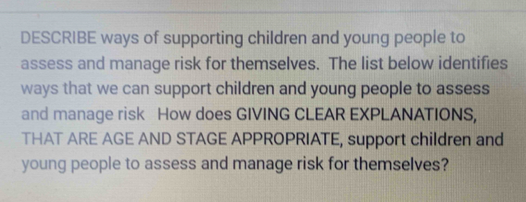 DESCRIBE ways of supporting children and young people to 
assess and manage risk for themselves. The list below identifies 
ways that we can support children and young people to assess 
and manage risk How does GIVING CLEAR EXPLANATIONS, 
THAT ARE AGE AND STAGE APPROPRIATE, support children and 
young people to assess and manage risk for themselves?