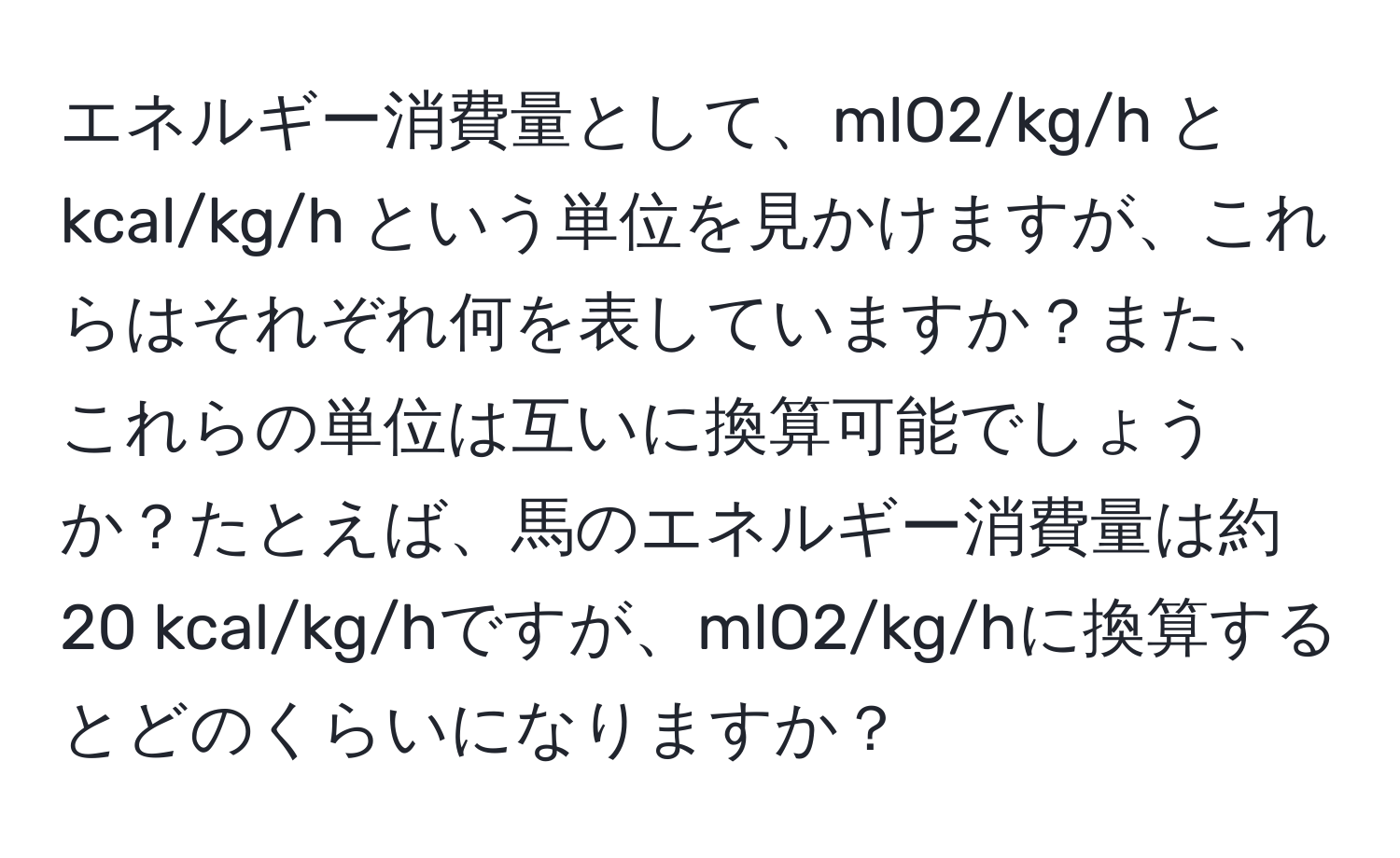 エネルギー消費量として、mlO2/kg/h と kcal/kg/h という単位を見かけますが、これらはそれぞれ何を表していますか？また、これらの単位は互いに換算可能でしょうか？たとえば、馬のエネルギー消費量は約20 kcal/kg/hですが、mlO2/kg/hに換算するとどのくらいになりますか？