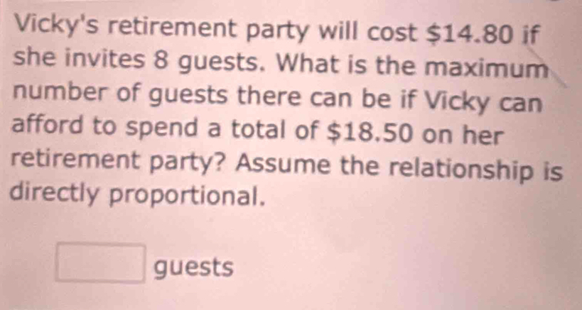 Vicky's retirement party will cost $14.80 if 
she invites 8 guests. What is the maximum 
number of guests there can be if Vicky can 
afford to spend a total of $18.50 on her 
retirement party? Assume the relationship is 
directly proportional. 
□ guests