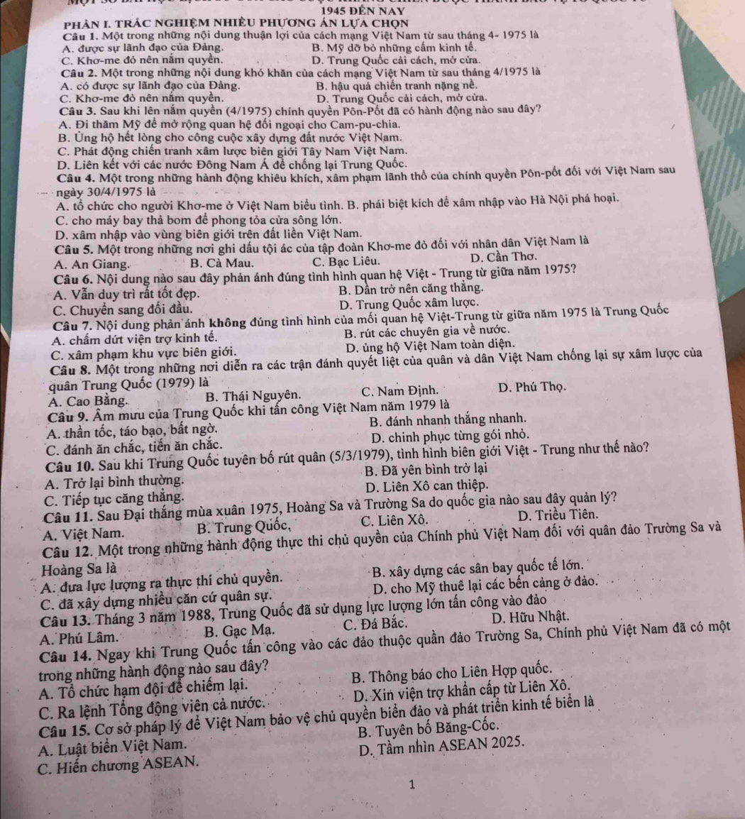 1945 ĐÉN NAY
phản I. trác nghiệm nhiều phựơng án lựa chọn
Câu 1. Một trong những nội dung thuận lợi của cách mạng Việt Nam từ sau tháng 4- 1975 là
A. được sự lãnh đạo của Đảng. B. Mỹ dỡ bỏ những cấm kinh tế.
C. Khơ-me đỏ nên nắm quyền. D. Trung Quốc cải cách, mở cửa.
Câu 2. Một trong những nội dung khó khăn của cách mạng Việt Nam từ sau tháng 4/1975 là
A. có được sự lãnh đạo của Đảng. B. hậu quả chiến tranh nặng nề.
C. Khơ-me đỏ nên nằm quyền. D. Trung Quốc cải cách, mở cửa.
Câu 3. Sau khi lên nắm quyền (4/1975) chính quyền Pôn-Pốt đã có hành động nào sau đây?
A. Đi thăm Mỹ để mở rộng quan hệ đối ngoại cho Cam-pu-chia.
B. Ủng hộ hết lòng cho công cuộc xây dựng đất nước Việt Nam.
C. Phát động chiến tranh xâm lược biên giới Tây Nam Việt Nam.
D. Liên kết với các nước Đông Nam Á đề chống lại Trung Quốc.
Câu 4. Một trong những hành động khiêu khích, xâm phạm lãnh thổ của chính quyền Pôn-pốt đối với Việt Nam sau
ngày 30/4/1975 là
A. tổ chức cho người Khơ-me ở Việt Nam biểu tình. B. phái biệt kích để xâm nhập vào Hà Nội phá hoại.
C. cho máy bay thả bom để phong tỏa cửa sông lớn.
D. xâm nhập vào vùng biên giới trên đất liền Việt Nam.
Câu 5. Một trong những nơi ghi dấu tội ác của tập đoàn Khơ-me đỏ đối với nhân dân Việt Nam là
A. An Giang. B. Cà Mau. C. Bạc Liêu. D. Cần Thơ.
Câu 6. Nội dung nào sau đây phản ánh đúng tình hình quan hệ Việt - Trung từ giữa năm 1975?
A. Vẫn duy trì rất tốt đẹp. B. Dần trở nên căng thắng.
C. Chuyển sang đối đầu. D. Trung Quốc xâm lược.
Câu 7. Nội dung phản ánh không đúng tình hình của mối quan hệ Việt-Trung từ giữa năm 1975 là Trung Quốc
A. chấm dứt viện trợ kinh tế. B. rút các chuyên gia về nước.
C. xâm phạm khu vực biên giới.  D. ủng hộ Việt Nam toàn diện.
Câu 8. Một trong những nơi diễn ra các trận đánh quyết liệt của quân và dân Việt Nam chống lại sự xâm lược của
quân Trung Quốc (1979) là
A. Cao Bằng. B. Thái Nguyên. C. Nam Định. D. Phú Thọ.
Câu 9. Âm mưu của Trung Quốc khi tấn công Việt Nam năm 1979 là
A. thần tốc, táo bạo, bất ngờ. B. đánh nhanh thắng nhanh.
C. đánh ăn chắc, tiến ăn chắc. D. chinh phục từng gói nhỏ.
Câu 10. Sau khi Trung Quốc tuyên bố rút quân (5/3/1979), tình hình biên giới Việt - Trung như thế nào?
A. Trở lại bình thường. B. Đã yên bình trở lại
D. Liên Xô can thiệp.
C. Tiếp tục căng thắng.
Câu 11. Sau Đại thắng mùa xuân 1975, Hoàng Sa và Trường Sa do quốc gia nào sau đây quản lý?
A. Việt Nam. B. Trung Quốc, C. Liên Xô. D. Triều Tiên.
Câu 12. Một trong những hành động thực thi chủ quyền của Chính phủ Việt Nam đối với quân đảo Trường Sa và
Hoàng Sa là
A. đựa lực lượng ra thực thi chủ quyền. B. xây dựng các sân bay quốc tế lớn.
C. đã xây dựng nhiều căn cứ quân sự. D. cho Mỹ thuế lại các bến cảng ở đảo.
Câu 13. Tháng 3 năm 1988, Trung Quốc đã sử dụng lực lượng lớn tấn công vào đảo
A. Phú Lâm. B. Gạc Mạ. C. Đá Bắc.  D. Hữu Nhật.
Câu 14. Ngay khi Trung Quốc tấn công vào các đảo thuộc quần đảo Trường Sa, Chính phủ Việt Nam đã có một
trong những hành động nào sau đây?
A. Tổ chức hạm đội để chiếm lại. B. Thông báo cho Liên Hợp quốc.
C. Ra lệnh Tổng động viên cả nước. D. Xin viện trợ khẩn cấp từ Liên Xô.
Câu 15. Cơ sở pháp lý để Việt Nam bảo vệ chủ quyền biển đảo và phát triển kinh tế biển là
A. Luật biển Việt Nam. B. Tuyên bố Băng-Cốc.
C. Hiến chương ASEAN. D. Tầm nhìn ASEAN 2025.
1