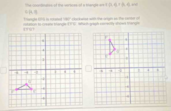 The coordinates of the vertices of a triangle are E(3,4),F(6,4) , and
G(4,3)
Triangle EFG is rotated 180° clockwise with the origin as the center of
rotation to create triangle EFG'. Which graph correctly shows triangle