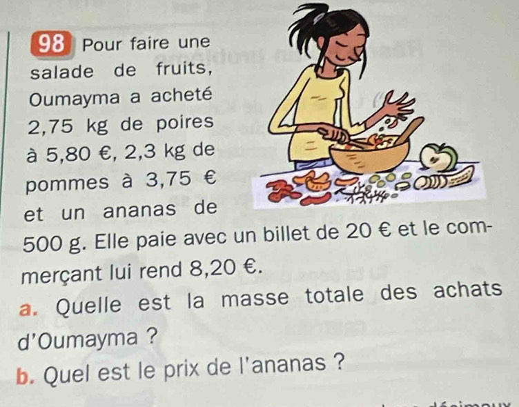 Pour faire une 
salade de fruits, 
Oumayma a acheté
2,75 kg de poires 
à 5,80 €, 2,3 kg de 
pommes à 3,75 €
et un ananas de
500 g. Elle paie avec un billet de 20 € et 
merçant lui rend 8,20 €. 
a. Quelle est la masse totale des achats 
d'Oumayma ? 
b. Quel est le prix de l'ananas ?