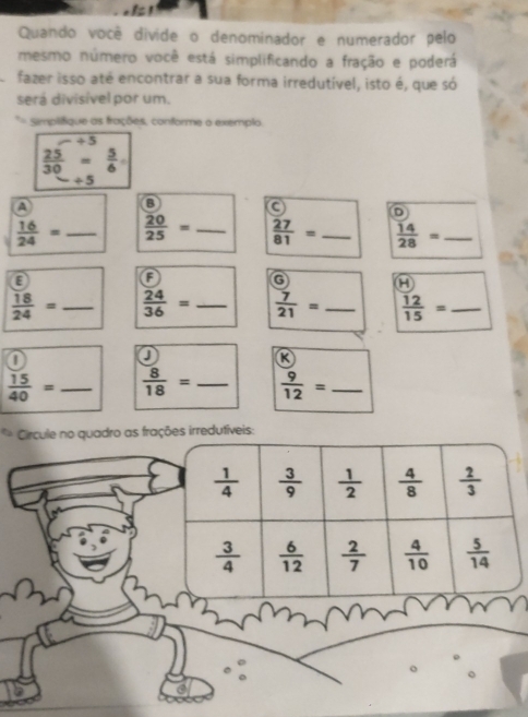 Quando você divide o denominador e numerador pelo
mesmo número você está simplificando a fração e poderá
fazer isso até encontrar a sua forma irredutível, isto é, que só
será divisível por um.
*= Simplifique as frações, conforme o exemplo.
÷ 5
 25/30 = 5/6 
+5
a
B
D
 16/24 = _  20/25 = _  27/81 = _  14/28 = _
E
A
A
 18/24 = _  24/36 = _  7/21 = _  12/15 = _
a
J
R
 15/40 = _  8/18 = _  9/12 = _
Círcule no quadro as frações irredutíveis: