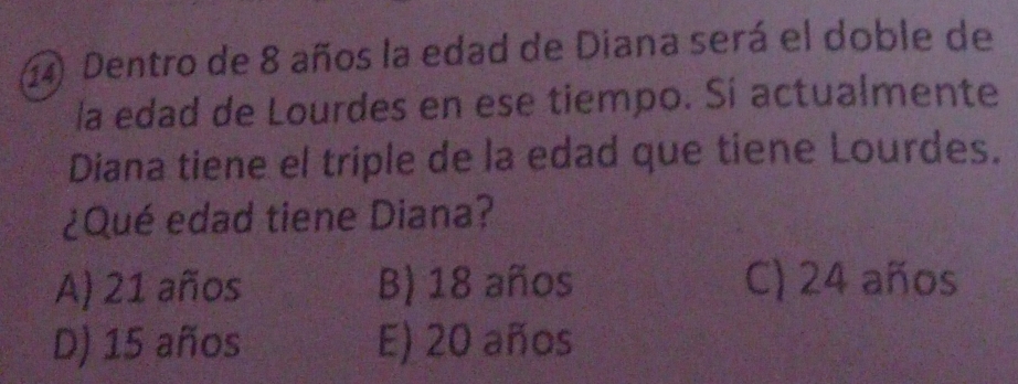 Dentro de 8 años la edad de Diana será el doble de
la edad de Lourdes en ese tiempo. Si actualmente
Diana tiene el triple de la edad que tiene Lourdes.
¿Qué edad tiene Diana?
A) 21 años B) 18 años C) 24 años
D) 15 años E) 20 años