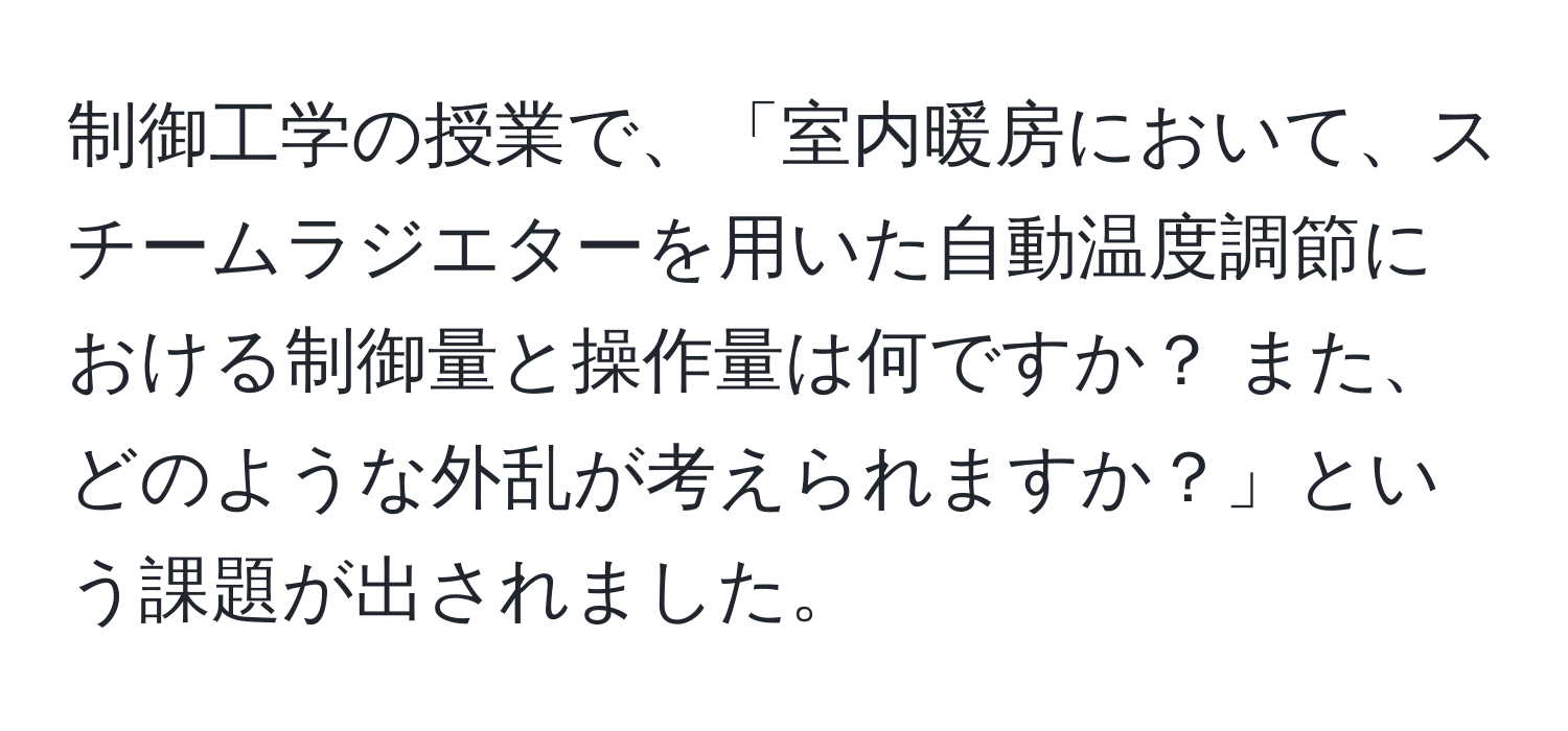 制御工学の授業で、「室内暖房において、スチームラジエターを用いた自動温度調節における制御量と操作量は何ですか？ また、どのような外乱が考えられますか？」という課題が出されました。