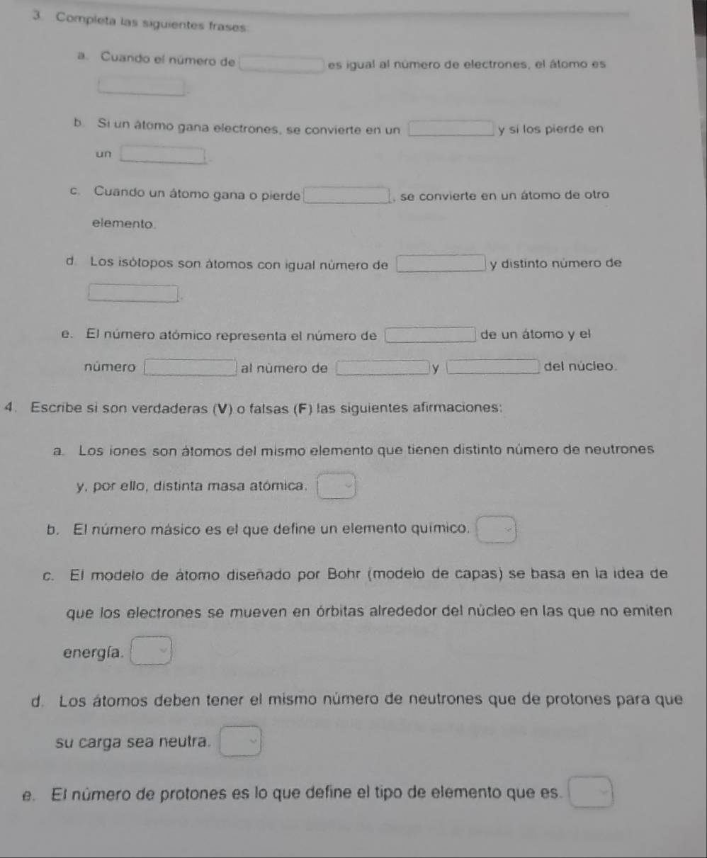 Completa las siguientes frases 
a. Cuando el número de □ es igual al número de electrones, el átomo es 
b. Si un âtomo gana electrones, se convierte en un □ y si los pierde en 
un □ 
c. Cuando un átomo gana o pierde □ , se convierte en un átomo de otro 
elemento. 
d Los isótopos son átomos con igual número de □ y distinto número de 
□  x_1
e. El número atómico representa el número de □ de un átomo y el 
número □ al número de □ y □ del núcleo. 
4. Escribe si son verdaderas (V) o falsas (F) las siguientes afirmaciones: 
a. Los iones son átomos del mismo elemento que tienen distinto número de neutrones 
y, por ello, distinta masa atómica. □ 
b. El número másico es el que define un elemento químico. □ 
c. El modelo de átomo diseñado por Bohr (modelo de capas) se basa en la idea de 
que los electrones se mueven en órbitas alrededor del núcleo en las que no emiten 
energía. □ 
d. Los átomos deben tener el mismo número de neutrones que de protones para que 
su carga sea neutra. □ 
e. El número de protones es lo que define el tipo de elemento que es. □