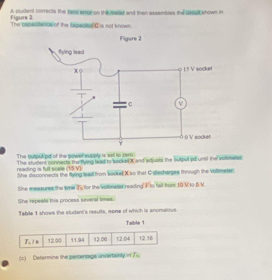 A student corrects the zero error on the meter and then assembles the circuit shown in
Figure 2
The capacitance of the capacitor C is not known.
The output pd of the power supply is set to zero.
The student connects the flying lead to socket X and adjusts the output pd until the voltmeter
reading is full scale (15 V).
She disconnects the flying lead from socket X so that C discharges through the voltmeter.
She measures the time T_n for the voltmeter reading I to fall from 10 V to 5 V.
She repeats this process several times.
Table 1 shows the student's results, none of which is anomalous.
Table 1
(c) Determine the percentage uncertainty in T_82