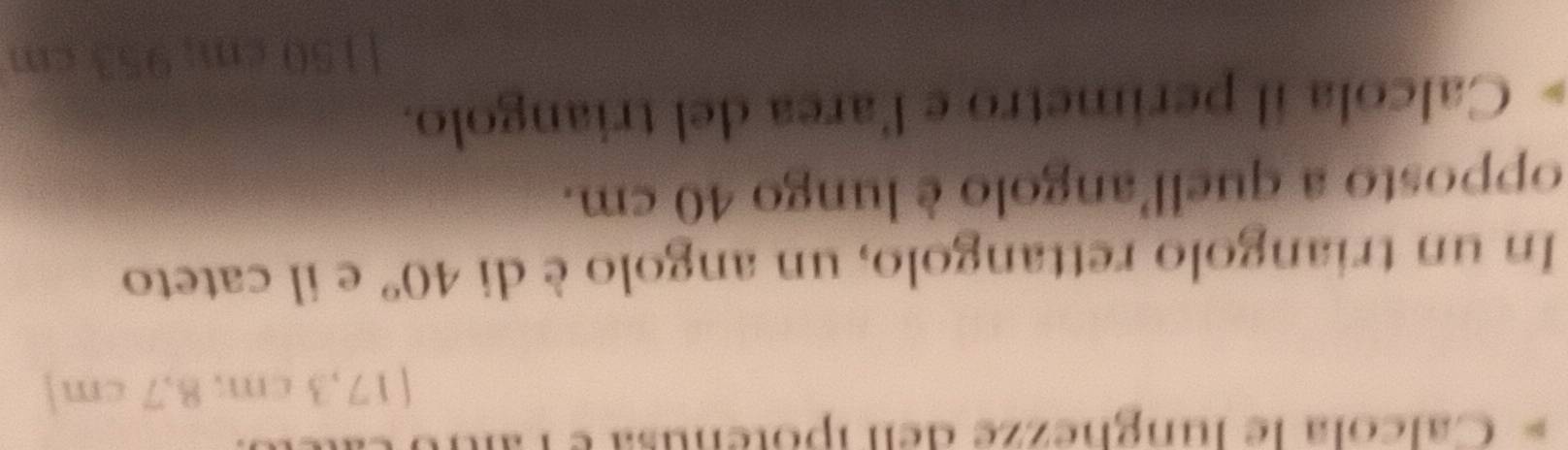 Calcola le lunghezze dell ipotenusa e
[17,3 cm; 8,7 cm ] 
In un triangolo rettangolo, un angolo è di 40° e il cateto 
opposto a quell'angolo è lungo 40 cm. 
Calcola il perimetro e l'area del triangolo. 
| 150 1 a 7