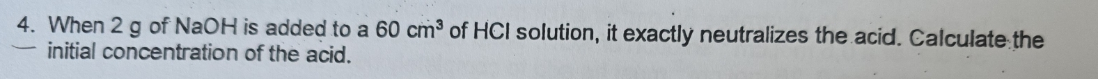 When 2 g of NaOH is added to a 60cm^3 of HCI solution, it exactly neutralizes the acid. Calculate the 
initial concentration of the acid.