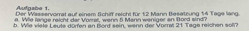 Aufgabe 1. 
Der Wasservorrat auf einem Schiff reicht für 12 Mann Besatzung 14 Tage lang. 
a. Wie lange reicht der Vorrat, wenn 5 Mann weniger an Bord sind? 
b. Wie viele Leute dürfen an Bord sein, wenn der Vorrat 21 Tage reichen soll?