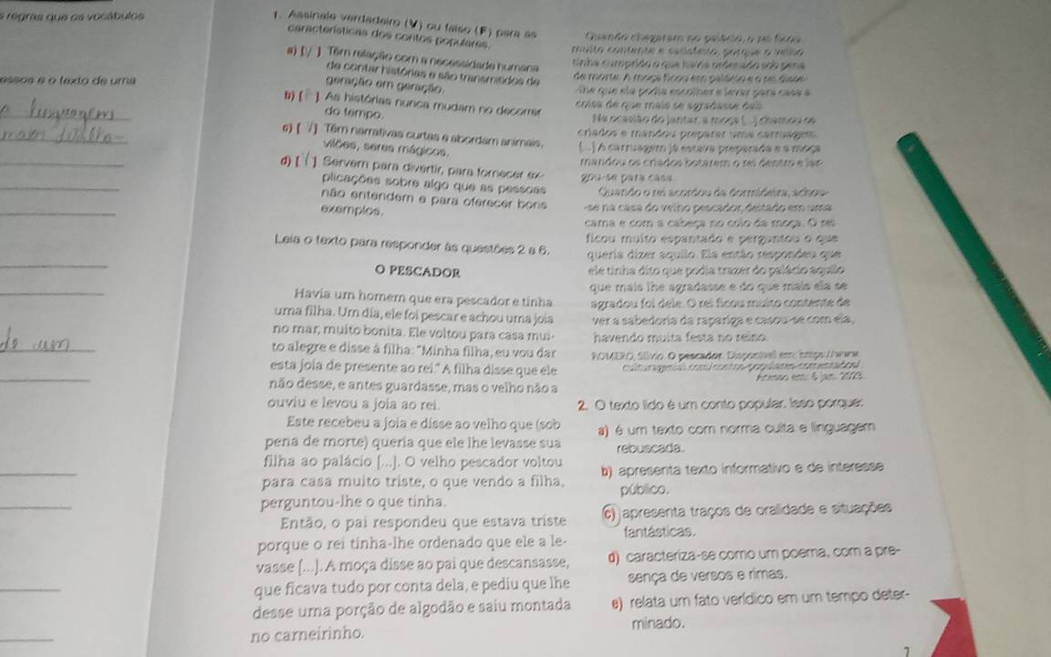 a regras que os vocábulos
1. Assinale verdadeiro (V) ou faíso (F) para as Cuiando chegaram no pelácio, o no fcda
características dos contos populares. muito contente e cecsfento, porque o velno
a) [/ ] Têm relação com a necessidade humana
tinha cumprido o que hava ordenado sob pena
de contar histórias e são transmitidos de
essos é o texto de uma de morte A maça ficou em palánio e o no dias 
geração em geração.
he que ela podía escolher e levar para casa a
_
b) (¯ ]. As histórias nurica mudam no decorrer
crisa de que maio se syrabasse das
do tempo.
Na ocasião do jantar a moça (. ) chamoa oe
_
críados e mandou preparar uma carrága
_
6)【 7] Têm narrativas curtas e abordam animais. (  ) A carruager ja estava preparada e a moça
viões, seres mágicos.
_
d) [  ] Servern para divertir, para forecer ex gou se para casa mandou os crados botarem o rei dentro e lar
plicações sobre algo que as pessoss Quando o ni acordou da dormideira, adhos
_
não entendem e para oferecer bons   a casa do velho pescador destado em uma
exemplos.
cama e com a cabeça no colo da moça. O re
Leia o texto para responder às questões 2 a 6. ficou muito espantado e perguntou o que
_
queria dizer aquilo. Ela então respondeu que
O PESCADOR ele tinha dito que podia trazer do palácio aquilo
_
Havia um homer que era pescador e tinha que maís lhe agradasse e do que mais ela se
agradou foi dele. O rei ficou muito contente de
uma filha. Um día, ele foi pescar e achou uma joia ver a sabedoria da rapariga e casou-se com ela
_
no mar, muito bonita. Ele voltou para casa mui havendo muita festa no reino
to alegre e disse à filha: "Minha filha, eu vou dar  ROMERO, Sívio. O pescador. Dispontíivel em: ómpo/eww
_
esta joia de presente ao rei." A filha disse que ele colturagenó cooi cera A  paplono e m end el
não desse, e antes guardasse, mas o velho não a Acesso em 6 jan. 201
ouviu e levou a joia ao rei. 2. O texto lido é um conto popular: laso porque:
Este recebeu a joia e disse ao velho que (sob a) é um texto com norma culta e linguagem
pena de morte) queria que ele lhe levasse sua rebuscada.
_
filha ao palácio [...]. O velho pescador voltou
para casa muito triste, o que vendo a filha, b) apresenta texto informativo e de interesse
_
público.
perguntou-lhe o que tinha.
Então, o pai respondeu que estava triste 6) apresenta traços de oralidade e situações
porque o rei tinha-lhe ordenado que ele a le- fantásticas.
vasse [...]. A moça disse ao pai que descansasse, d) caracteriza-se como um poema, com a pre-
_
que ficava tudo por conta dela, e pediu que lhe sença de versos e rimas,
desse uma porção de algodão e saiu montada e) relata um fato verídico em um tempo deter-
_
no carneirinho. minado.
1