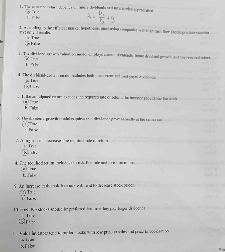 The expected return depends on future dividends and future price appreciation.
@ True
b. False
2. According to the efficient market hypothesis, purchasing companies with high cash flow should produce superior
investment results.
a. True
he b False
3. The dividend-growth valuation model employs current dividends, future dividend growth, and the required return.
a) True
b. False
4. The dividend-growth model includes both the current and past years' dividends.
a. True
b. False
5. If the anticipated return exceeds the required rate of return, the investor should buy the stock.
a True
b. False
6. The dividend-growth model requires that dividends grow annually at the same rate.
a. True
b. False
7. A higher beta decreases the required rate of return.
a. True
b. False
8. The required return includes the risk-free rate and a risk premium.
a. True
b. False
9. An increase in the risk-free rate will tend to decrease stock prices.
a, True
b. False
10. High P/E stocks should be preferred because they pay larger dividends.
a. True
b. False
11. Value investors tend to prefer stocks with low price to sales and price to book ratios.
a. True
b. False
Pag