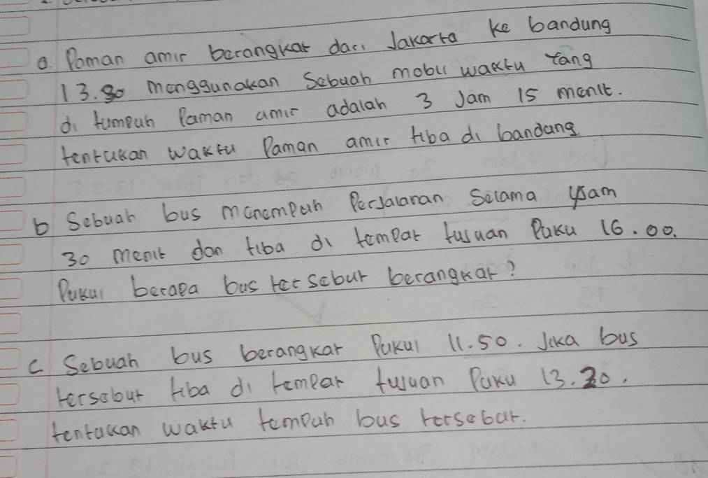 Poman amir barangkar dac. Jakarra ke bandung 
13. So mangsunakan Scbuah mobu wakcu rang 
di tumpuh Paman amir adalah 3 Jam 15 manit. 
tentakan wakfu Paman amir Hiba di bandang. 
b Sebuar bus manompan PecJalaran Selama ysam
30 menlt don tiba di tompar fusuan Paku 16. 00. 
Pukul berapa bus tatscbur berangkar? 
c Sebuah bus berangkar PuKul 11. 50. Jika bus 
tersobut tiba di rempar fuuan PaKu 13. 30. 
tentacan waktu tompur bus torsobar.