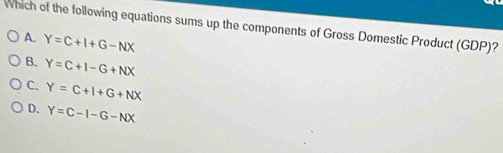 Which of the following equations sums up the components of Gross Domestic Product (GDP)?
A. Y=C+I+G-NX
B. Y=C+I-G+NX
C. Y=C+I+G+NX
D. Y=C-I-G-NX