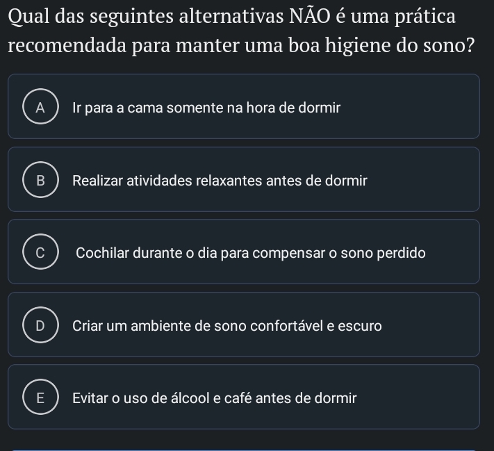 Qual das seguintes alternativas NÃO é uma prática
recomendada para manter uma boa higiene do sono?
Ir para a cama somente na hora de dormir
Realizar atividades relaxantes antes de dormir
Cochilar durante o dia para compensar o sono perdido
Criar um ambiente de sono confortável e escuro
Evitar o uso de álcool e café antes de dormir