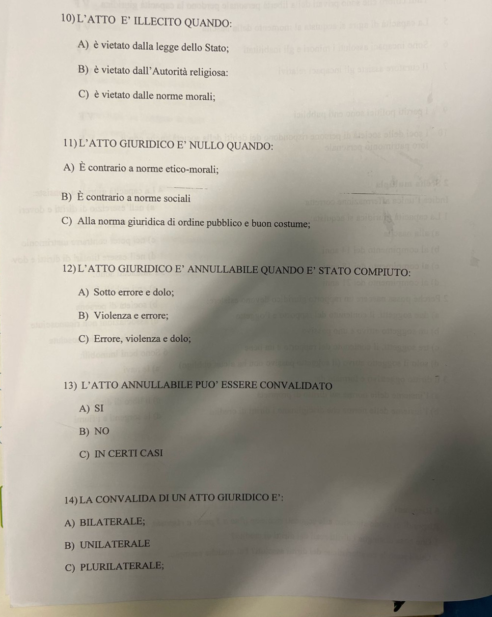 L’ATTO E’ ILLECITO QUANDO:
A) è vietato dalla legge dello Stato;
B) è vietato dall'Autorità religiosa:
C) è vietato dalle norme morali;
11) L’ATTO GIURIDICO E’ NULLO QUANDO:
A) È contrario a norme etico-morali;
B) È contrario a norme sociali
C) Alla norma giuridica di ordine pubblico e buon costume;
12) L’ATTO GIURIDICO E’ ANNULLABILE QUANDO E’ STATO COMPIUTO:
A) Sotto errore e dolo;
B) Violenza e errore;
C) Errore, violenza e dolo;
13) L’ATTO ANNULLABILE PUO’ ESSERE CONVALIDATO
A) SI
B) NO
C) IN CERTI CASI
14) LA CONVALIDA DI UN ATTO GIURIDICO E’:
A) BILATERALE;
B) UNILATERALE
C) PLURILATERALE;