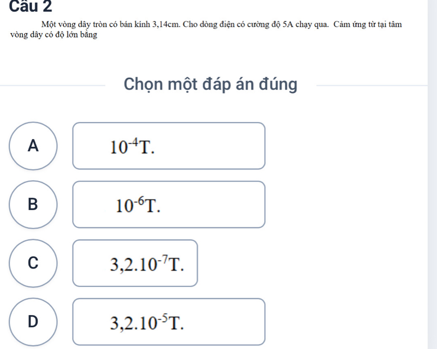 Một vòng dây tròn có bán kính 3,14cm. Cho dòng điện có cường độ 5A chạy qua. Cảm ứng từ tại tâm
vòng dây có độ lớn bằng
Chọn một đáp án đúng
A
10^(-4)T.
B
10^(-6)T.
C
3,2.10^(-7)T.
D
3,2.10^(-5)T.