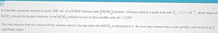 A chemistry graduate student is given 500, mL of a 0.90M chlorous acid (HClO_2) solution. Chlorous acid is a weak acid with K_a=1.1* 10^(-2). What mass of
KClO_2 should the student dissolve in the HClO_2 solution to turn it into a buffer with pH =2.29 ? 
You may assume that the volume of the solution doesn't change when the KCIO_2 is dissolved in it. Be sure your answer has a unit symbol, and round it to 2
significant digits.