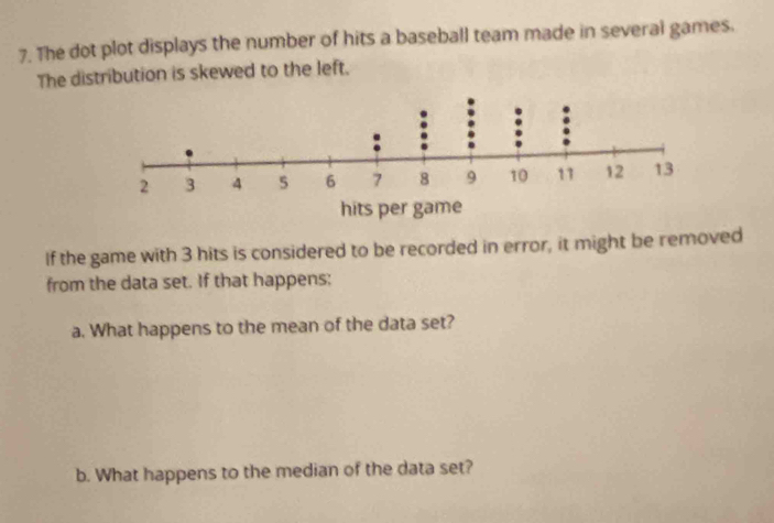 The dot plot displays the number of hits a baseball team made in several games. 
The distribution is skewed to the left. 
If the game with 3 hits is considered to be recorded in error, it might be removed 
from the data set. If that happens: 
a. What happens to the mean of the data set? 
b. What happens to the median of the data set?