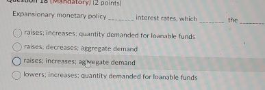 tion 18 (Mandatory) (2 points)
Expansionary monetary policy _interest rates, which _the_
raises; increases; quantity demanded for loanable funds
raises; decreases; aggregate demand
raises; increases; ag regate demand
lowers; increases; quantity demanded for loanable funds