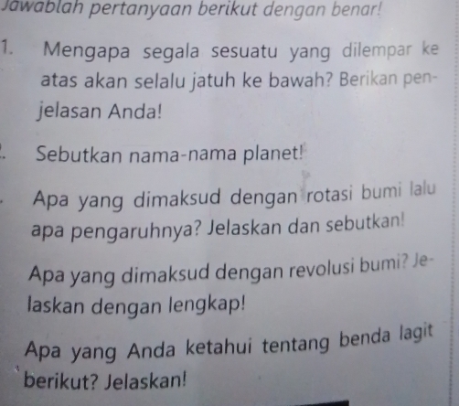 Jawablah pertanyaan berikut dengan benar! 
1. Mengapa segala sesuatu yang dilempar ke 
atas akan selalu jatuh ke bawah? Berikan pen- 
jelasan Anda! 
Sebutkan nama-nama planet! 
Apa yang dimaksud dengan rotasi bumi lalu 
apa pengaruhnya? Jelaskan dan sebutkan! 
Apa yang dimaksud dengan revolusi bumi? Je- 
laskan dengan lengkap! 
Apa yang Anda ketahui tentang benda lagit 
berikut? Jelaskan!