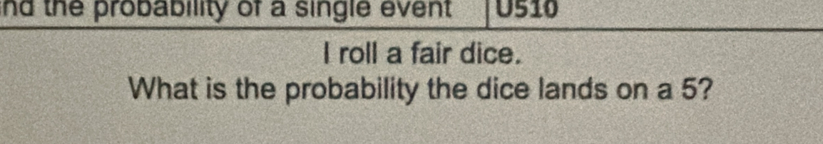 nd the probability of a single event U510 
I roll a fair dice. 
What is the probability the dice lands on a 5?