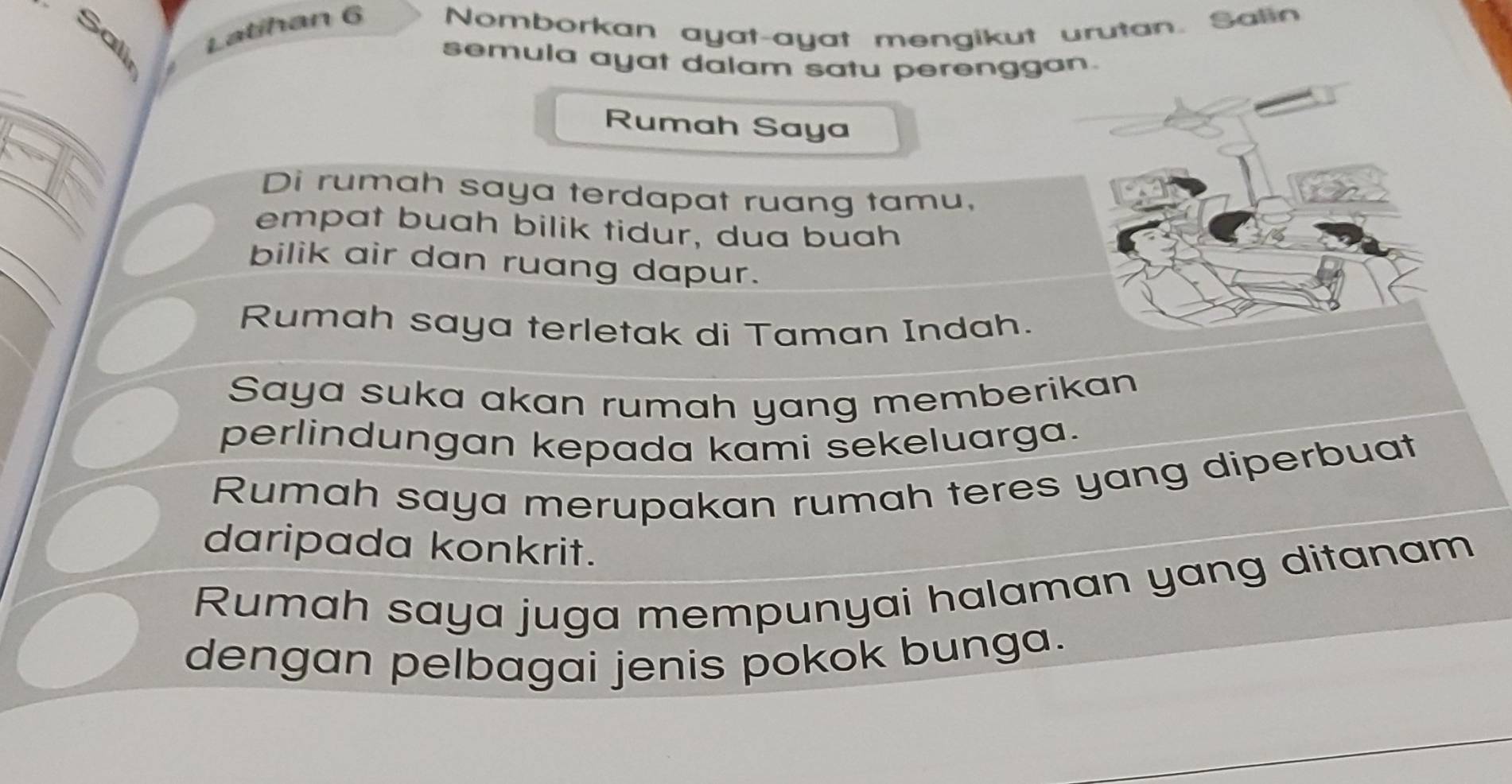 Latihan 6 Nomborkan ayat-ayat mengikut urutan. Salin 
Sali 
semula ayat dalam satu perenggan. 
Rumah Saya 
Di rumah saya terdapat ruang tamu, 
empat buah bilik tidur, dua buah 
bilik air dan ruang dapur. 
Rumah saya terletak di Taman Indah. 
Saya suka akan rumah yang memberikan 
perlindungan kepada kami sekeluarga. 
Rumah saya merupakan rumah teres yang diperbuat 
daripada konkrit. 
Rumah saya juga mempunyai halaman yang ditanam 
dengan pelbagai jenis pokok bunga.