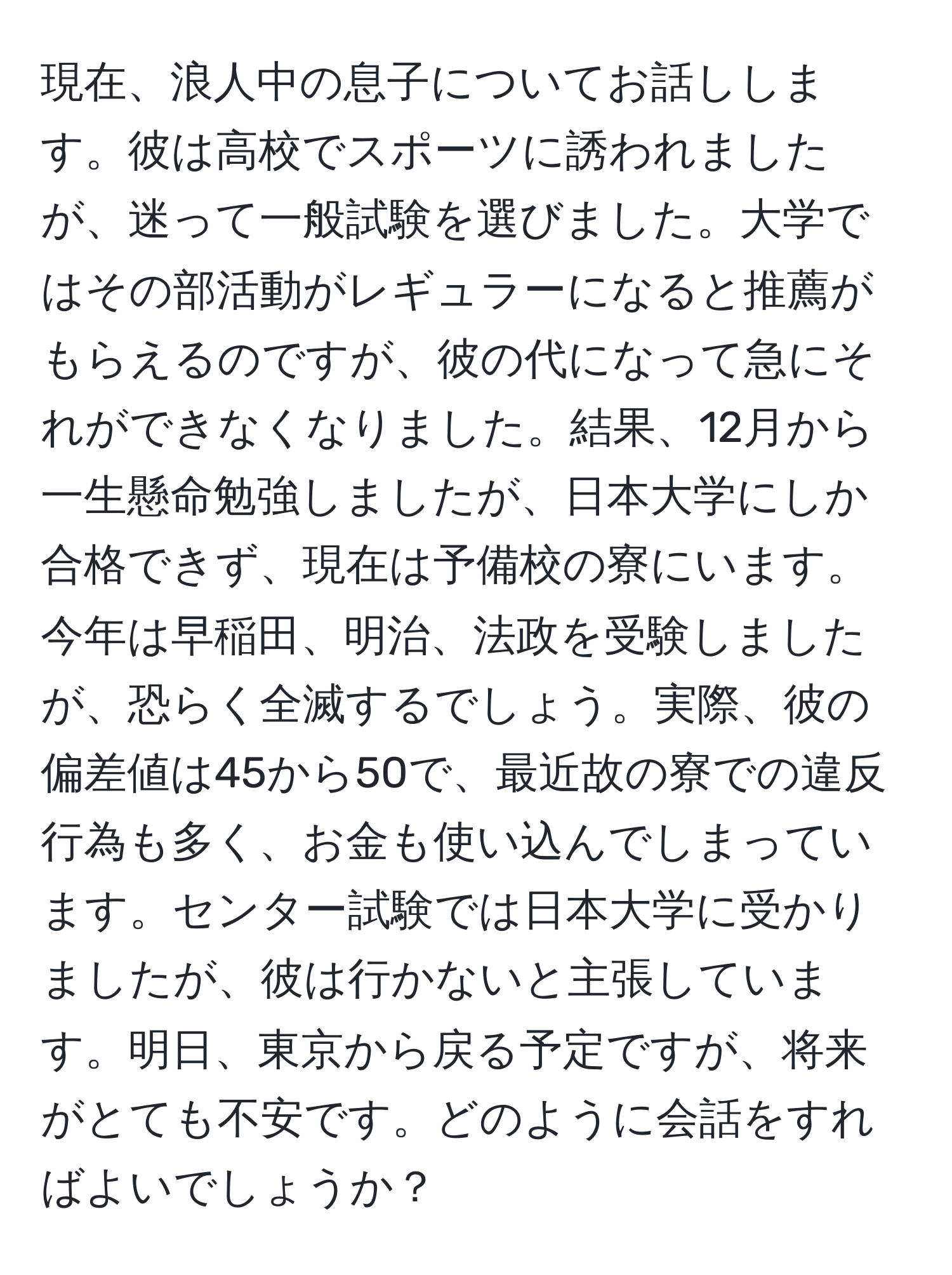 現在、浪人中の息子についてお話しします。彼は高校でスポーツに誘われましたが、迷って一般試験を選びました。大学ではその部活動がレギュラーになると推薦がもらえるのですが、彼の代になって急にそれができなくなりました。結果、12月から一生懸命勉強しましたが、日本大学にしか合格できず、現在は予備校の寮にいます。今年は早稲田、明治、法政を受験しましたが、恐らく全滅するでしょう。実際、彼の偏差値は45から50で、最近故の寮での違反行為も多く、お金も使い込んでしまっています。センター試験では日本大学に受かりましたが、彼は行かないと主張しています。明日、東京から戻る予定ですが、将来がとても不安です。どのように会話をすればよいでしょうか？