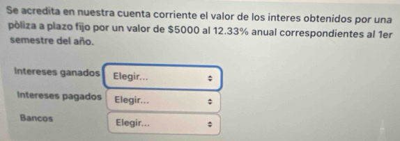 Se acredita en nuestra cuenta corriente el valor de los interes obtenidos por una 
pòliza a plazo fijo por un valor de $5000 al 12.33% anual correspondientes al 1er 
semestre del año. 
Intereses ganados Elegir... ; 
Intereses pagados Elegir... ; 
Bancos Elegir... ;