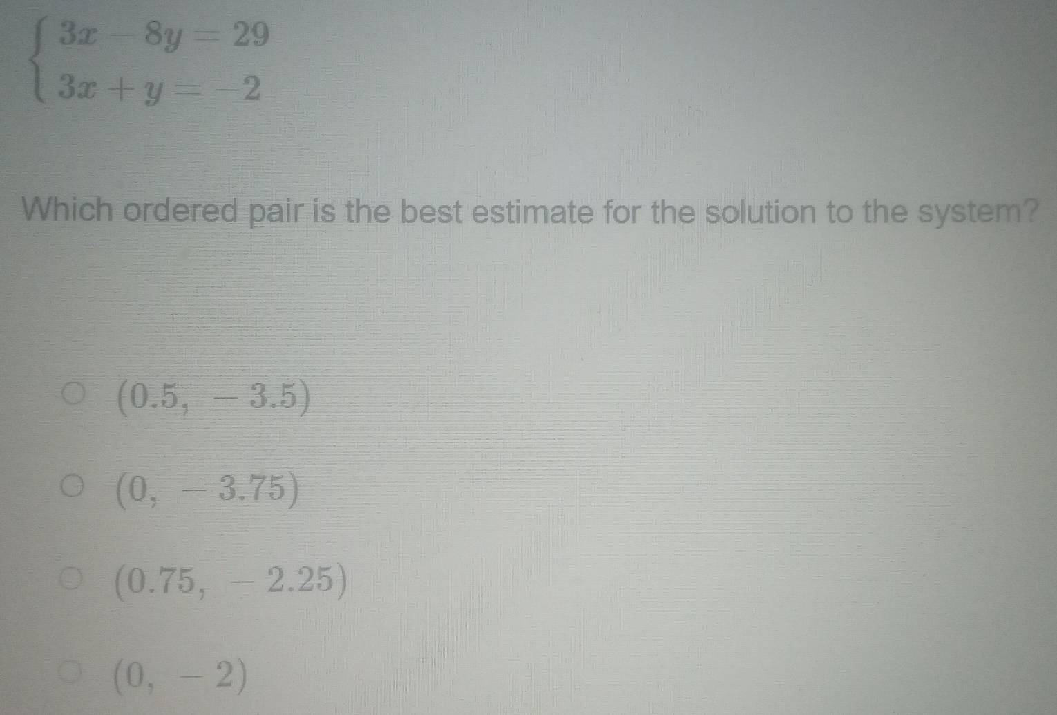 beginarrayl 3x-8y=29 3x+y=-2endarray.
Which ordered pair is the best estimate for the solution to the system?
(0.5,-3.5)
(0,-3.75)
(0.75,-2.25)
(0,-2)