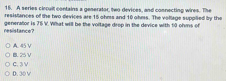 A series circuit contains a generator, two devices, and connecting wires. The
resistances of the two devices are 15 ohms and 10 ohms. The voltage supplied by the
generator is 75 V. What will be the voltage drop in the device with 10 ohms of
resistance?
A. 45 V
B. 25 V
C. 3 V
D. 30 V