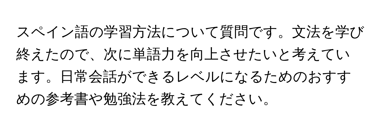 スペイン語の学習方法について質問です。文法を学び終えたので、次に単語力を向上させたいと考えています。日常会話ができるレベルになるためのおすすめの参考書や勉強法を教えてください。