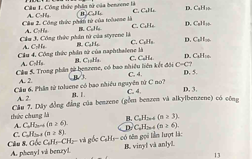 Công thức phân tử của benzene là
A. C_7H_8. B. C_6H_6. C. C₄H₄. D. C_8H_10.
Câu 2. Công thức phần tử của toluene là
A. C_7H_8. B. C_6H_6. C. C_4H_4 D. C_8H_10.
Câu 3. Công thức phân tử của styrene là
A. C_7H_8. B. C_6H_6. C. C_8H_8. D. C_8H_10.
* Câu 4. Công thức phân tử của naphthalene là
A. C_7H_8. B. C_10H_8. C. C_4H_4. D. C_8H_10.
Câu 5. Trong phân tử benzene, có bao nhiêu liên kết đôi C=C
A. 2. B. 3. C. 4. D. 5.
Câu 6. Phân tử toluene có bao nhiêu nguyên tử C no?
A. 2. B. 1. C. 4. D. 3.
Câu 7. Dãy đồng đẳng của benzene (gồm benzen và alkylbenzene) có công
thức chung là
B. C_nH_2n-6(n≥ 3).
A. C_nH_2n+6(n≥ 6). C_nH_2n-6(n≥ 6).
D
C. C_nH_2n-8(n≥ 8).
Câu 8. Ghat oc C_6H_5-CH_2- và gốc C_6H_5- có tên gọi lần lượt là:
A. phenyl và benzyl. B. vinyl và anlyl.
13