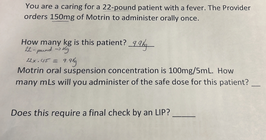 You are a caring for a 22-pound patient with a fever. The Provider 
orders 150mg of Motrin to administer orally once. 
How many kg is this patient?_ 
Motrin oral suspension concentration is 100mg/5mL. How 
many mLs will you administer of the safe dose for this patient?_ 
Does this require a final check by an LIP?_