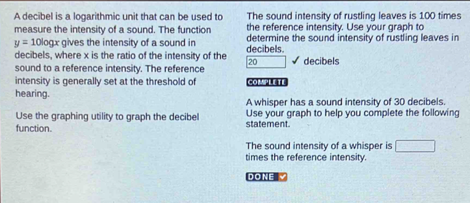 The sound intensity of rustling leaves is 100 times
the reference intensity. Use your graph to 
determine the sound intensity of rustling leaves in 
decibels.
20 decibels
COMPLETE 
A whisper has a sound intensity of 30 decibels. 
Use your graph to help you complete the following 
statement. 
The sound intensity of a whisper is □
times the reference intensity. 
DONE