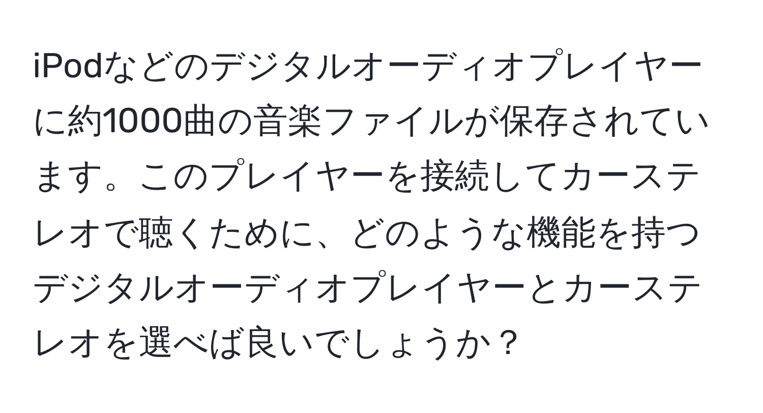 iPodなどのデジタルオーディオプレイヤーに約1000曲の音楽ファイルが保存されています。このプレイヤーを接続してカーステレオで聴くために、どのような機能を持つデジタルオーディオプレイヤーとカーステレオを選べば良いでしょうか？