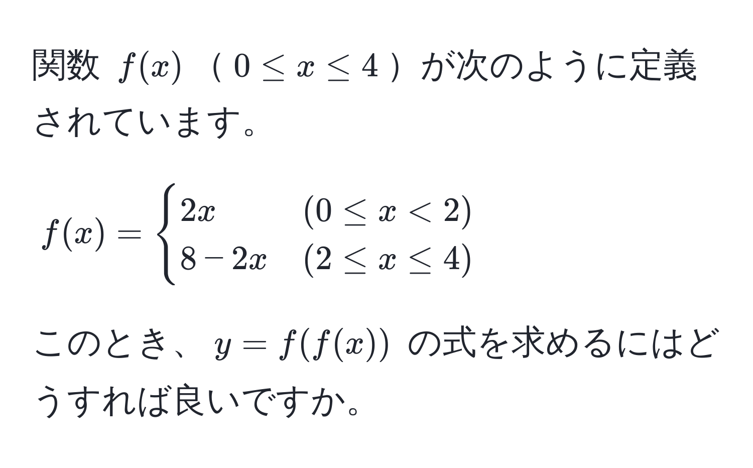 関数 $f(x)$$0 ≤ x ≤ 4$が次のように定義されています。  
[
f(x) = 
begincases 
2x & (0 ≤ x < 2)  
8 - 2x & (2 ≤ x ≤ 4) 
endcases
]  
このとき、$y = f(f(x))$ の式を求めるにはどうすれば良いですか。