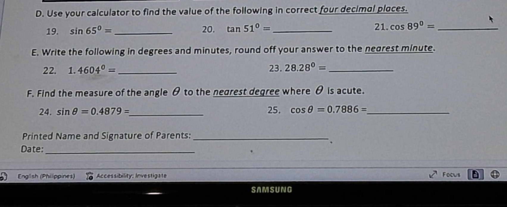 Use your calculator to find the value of the following in correct four decimal places. 
19. sin 65°= _20. tan 51°= _ 
21. cos 89°= _ 
E. Write the following in degrees and minutes, round off your answer to the nearest minute. 
22. 1.4604^0= _ 23. 28.28^0= _ 
F. Find the measure of the angle θ to the nearest degree where θ is acute. 
24. sin θ =0.4879= _ 25. cos θ =0.7886= _ 
Printed Name and Signature of Parents:_ 
、 
Date:_ 
P English (Philippines) Accessibility: Investigate Focus 
SAMSUNG