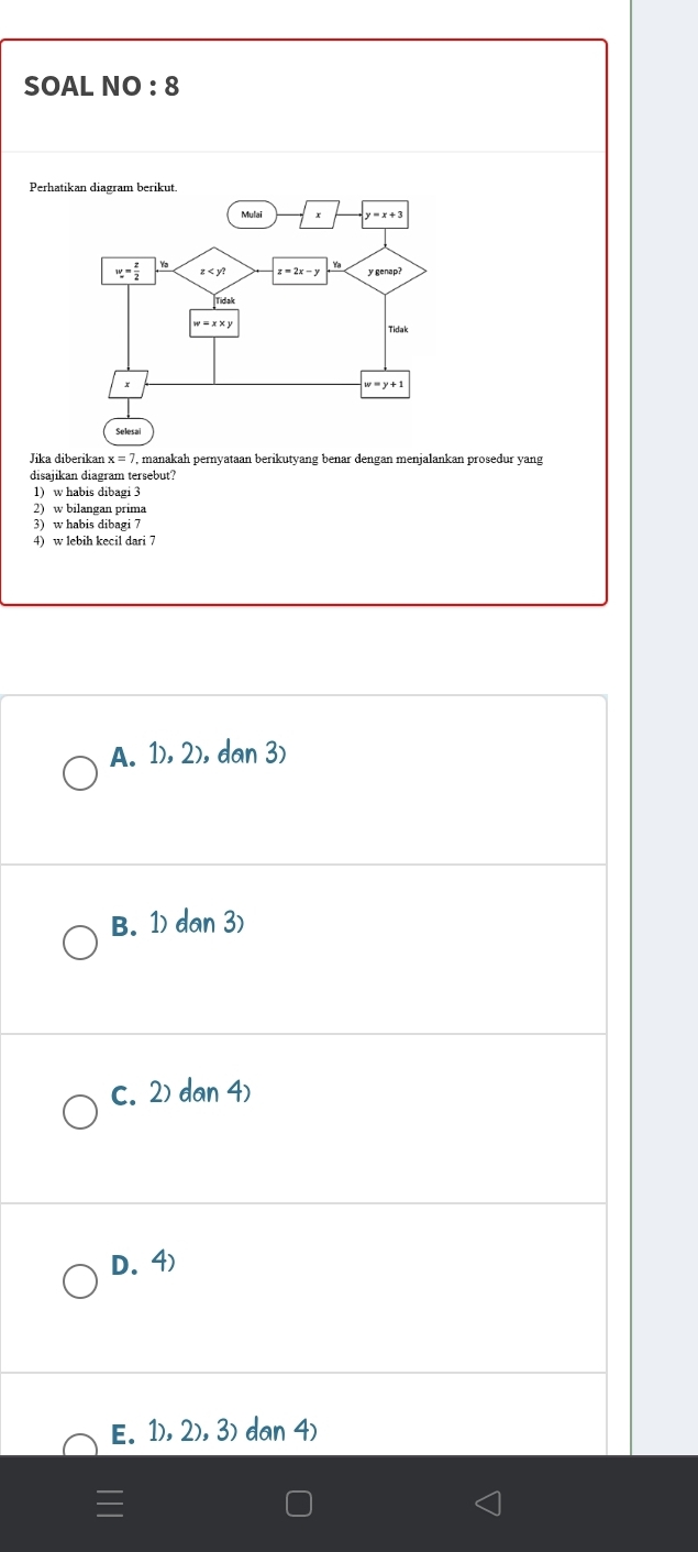 SOAL NO : 8
Jika diberikar x=7 , manakah pernyataan berikutyang benar dengan menjalankan prosedur yang
disajikan diagram tersebut?
1) w habis dibagi 3
2) w bilangan prima
3) w habis dibagi 7
4) w lebih kecil dari 7
A. 1), 2), dan 3)
B. 1) dan 3)
c. 2) dan 4)
D. 4)
E. 1),2), 3) dan 4)