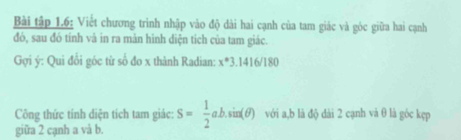 Bài tập 1.6: Viết chương trình nhập vào độ dài hai cạnh của tam giác và góc giữa hai cạnh 
đó, sau đó tính vả in ra mản hinh diện tích của tam giác. 
Gợi ý : Qui đổi góc từ số đo x thành Radian: x^*3.1416/180
Công thức tính diện tích tam giác: S= 1/2 ab.sin (θ ) với a, b là độ dài 2 cạnh và θ là góc kẹp 
giữa 2 cạnh a và b.