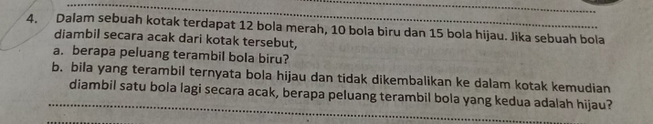 Dalam sebuah kotak terdapat 12 bola merah, 10 bola biru dan 15 bola hijau. Jika sebuah bola 
diambil secara acak dari kotak tersebut, 
a. berapa peluang terambil bola biru? 
b. bila yang terambil ternyata bola hijau dan tidak dikembalikan ke dalam kotak kemudian 
_ 
diambil satu bola lagi secara acak, berapa peluang terambil bola yang kedua adalah hijau?