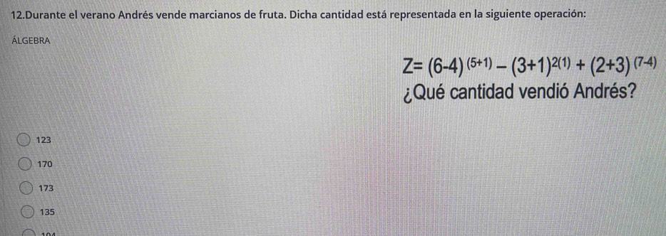 Durante el verano Andrés vende marcianos de fruta. Dicha cantidad está representada en la siguiente operación:
ÁLGeBrA
Z=(6-4)^(5+1)-(3+1)^2(1)+(2+3)^(7-4)
¿Qué cantidad vendió Andrés?
123
170
173
135