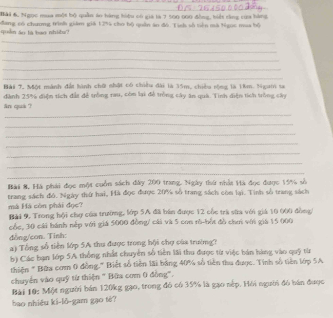 Ngọc mua một bộ quần áo hàng hiệu có giá là 7 500 000 đồng, biết rằng cừa hàng 
đang có chương trình giảm giá 12% cho bộ quân áo đó. Tính số tiền mà Ngọc mua bộ 
quần áo là bao nhiều? 
_ 
_ 
_ 
_ 
_ 
Bài 7. Một mánh đất hình chữ nhật có chiều đài là 35m, chiều rộng là 18m. Người ta 
dành 25% diện tích đất để trồng rau, còn lại để trồng cây ăn quá. Tinh diện tích tròng cây 
ăn quá ? 
_ 
_ 
_ 
_ 
_ 
_ 
_ 
Bài 8. Hà phải đọc một cuốn sách dày 200 trang. Ngày thứ nhất Hà đọc được 15% số 
trang sách đó. Ngày thứ hai, Hà đọc được 20% số trang sách còn lại. Tính số trang sách 
mà Hà cồn phải đọc? 
Bải 9. Trong hội chợ của trường, lớp 5A đã bán được 12 cốc trà sữa với giá 10 000 đòng/ 
cốc, 30 cái bánh nếp với giá 5000 đồng/ cái và 5 con rô-bốt đồ chơi với giá 15 000
đồng/con. Tính: 
a) Tổng số tiền lớp 5A thu được trong hội chợ của trường? 
b) Các bạn lớp 5A thống nhất chuyển số tiên lãi thu được từ việc bán hàng vào quỹ từ 
thiện " Bữa cơm 0 đồng." Biết số tiền lãi bằng 40% số tiền thu được. Tính số tiền lớp 5A
chuyển vào quỹ từ thiện " Bữa cơm 0 đồng". 
Bài 10: Một người bán 120kg gạo, trong đó có 35% là gạo nếp. Hồi người đó bán được 
bao nhiêu ki-lô-gam gạo tè?