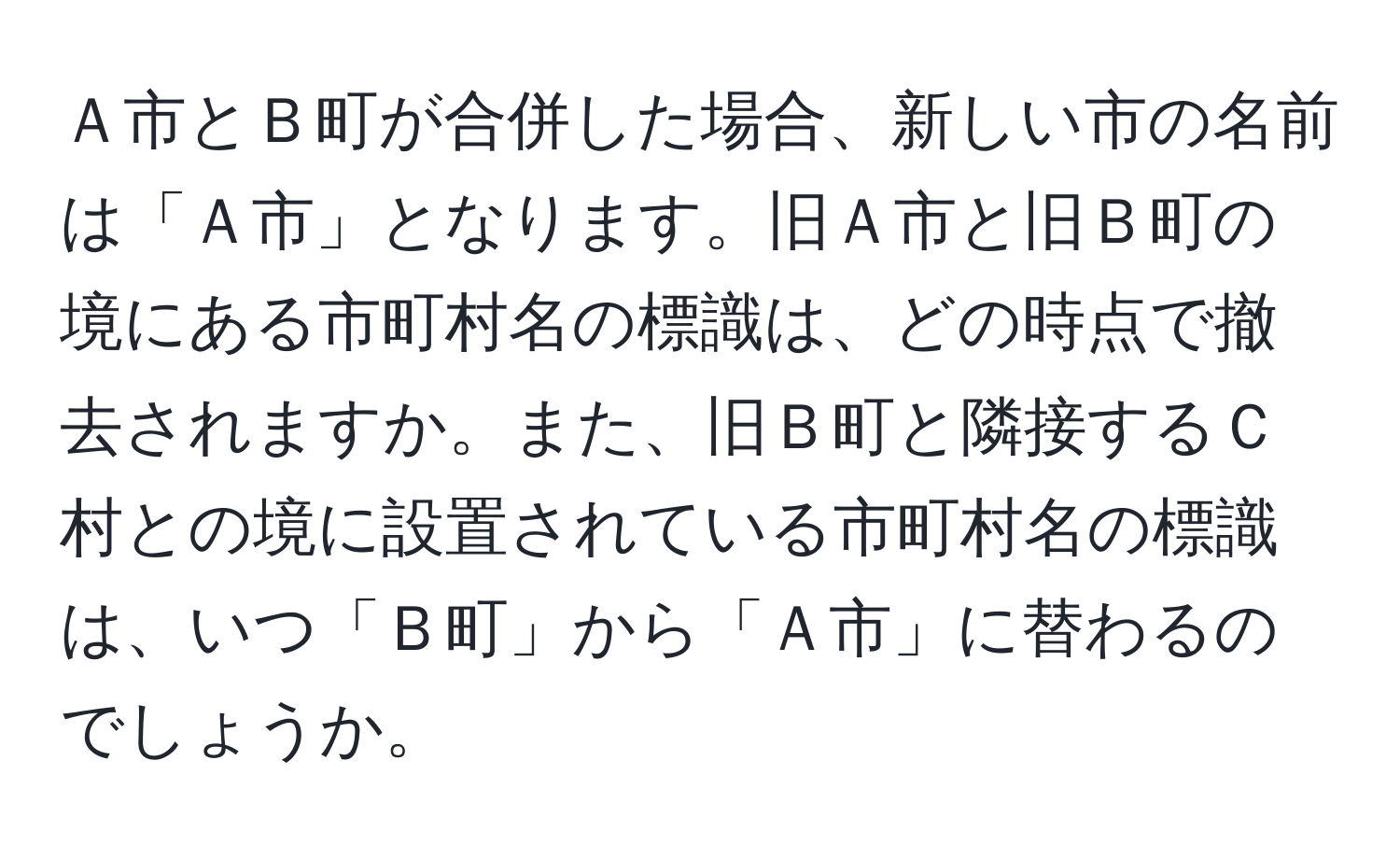 Ａ市とＢ町が合併した場合、新しい市の名前は「Ａ市」となります。旧Ａ市と旧Ｂ町の境にある市町村名の標識は、どの時点で撤去されますか。また、旧Ｂ町と隣接するＣ村との境に設置されている市町村名の標識は、いつ「Ｂ町」から「Ａ市」に替わるのでしょうか。