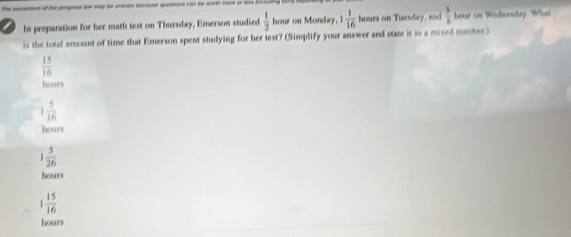 In preparation for her math test on Thursday, Emerson studied  1/2  hour on Monday. 1 1/16  hours on Tuesday, and  3/k  hour on Wednesday. What
is the total amount of time that Emerson spent studying for her test? (Simplify your answer and state it as a mixed number.)
 15/16 
hours
1 5/16 
hours
1 5/26 
hours
1 15/16 
hours