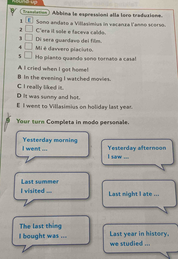 Round-up 
Translation Abbina le espressioni alla loro traduzione. 
1 E Sono andato a Villasimius in vacanza l'anno scorso. 
2 C'era il sole e faceva caldo. 
3 Di sera guardavo dei film. 
4 Mi è davvero piaciuto. 
5 Ho pianto quando sono tornato a casa! 
A I cried when I got home! 
B In the evening I watched movies. 
C I really liked it. 
D It was sunny and hot. 
E I went to Villasimius on holiday last year. 
Your turn Completa in modo personale. 
Yesterday morning 
I went ... Yesterday afternoon 
I saw ... 
Last summer 
I visited ... 
Last night I ate ... 
The last thing 
I bought was ... Last year in history, 
we studied ...