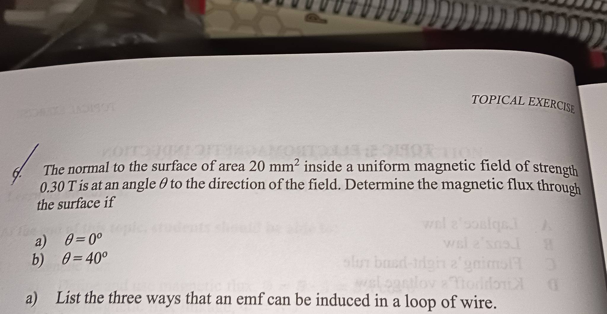 TOPICAL EXERCISE 
I The normal to the surface of area 20mm^2 inside a uniform magnetic field of strength
0.30 T is at an angle θ to the direction of the field. Determine the magnetic flux through 
the surface if 
a) θ =0°
b) θ =40°
a) List the three ways that an emf can be induced in a loop of wire.