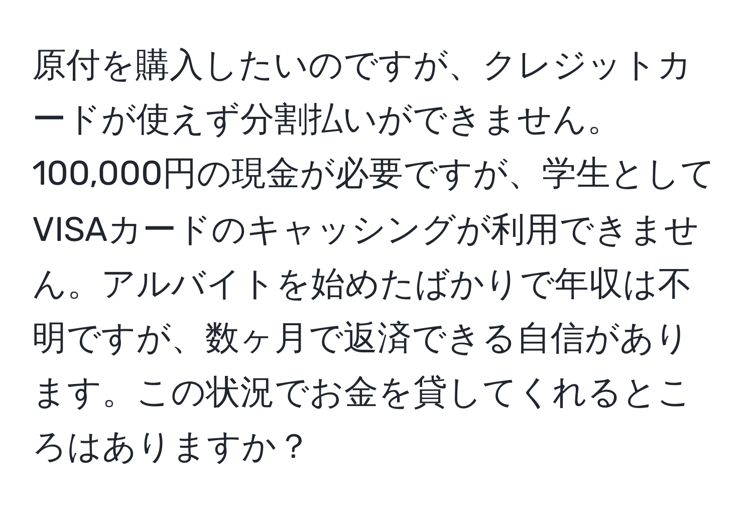 原付を購入したいのですが、クレジットカードが使えず分割払いができません。100,000円の現金が必要ですが、学生としてVISAカードのキャッシングが利用できません。アルバイトを始めたばかりで年収は不明ですが、数ヶ月で返済できる自信があります。この状況でお金を貸してくれるところはありますか？